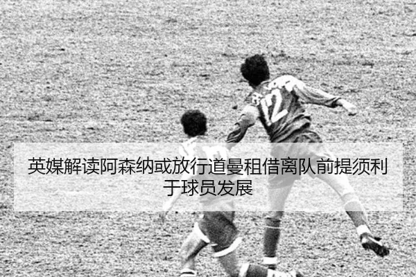 英媒解读阿森纳或放行道曼租借离队前提须利于球员发展